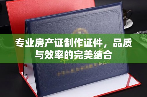 逊克专业房产证制作证件，品质与效率的完美结合